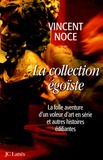 Vincent Noce - La collection égoïste - La folle aventure d'un voleur d'art en série et autres histoires édifiantes.