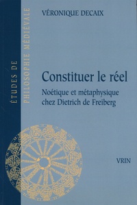 Véronique Decaix - Constituer le réel - Noétique et métaphysique chez Dietrich de Freiberg.