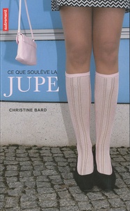 Christine Bard - Ce que soulève la jupe - Identités, transgressions, résistances.