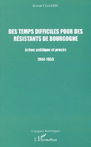 Robert Chantin - Des Temps Difficiles Pour Des Resistants De Bourgogne. Echec Politique Et Proces 1944-1953.