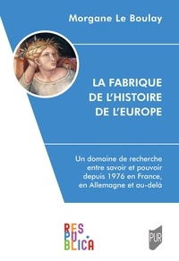 Morgane Le Boulay - La Fabrique de l'histoire de l'Europe - Un domaine de recherche entre savoir et pouvoir depuis 1976 en France, en Allemagne et au-delà.