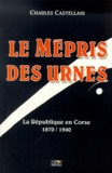 Charles Castellani - Le Mepris Des Urnes. La Republique En Corse 1870-1940.