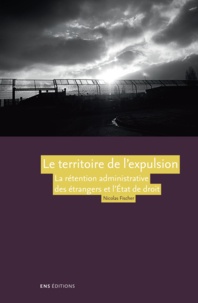 Nicolas Fischer - Le territoire de l'expulsion - La rétention administrative des étrangers et l'Etat de droit en France.