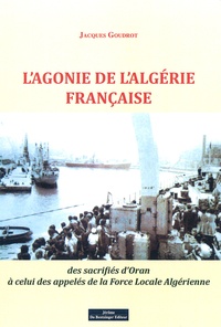 Jacques Goudrot - L'agonie de l'Algérie française - Des sacrifiés d'Oran à celui des appelés de la force locale algérienne.