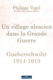 Philippe Vogel - Un village alsacien dans la tourmente de la Grande guerre : Gueberschwihr.