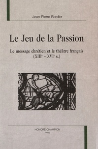 Jean-Pierre Bordier - Le Jeu de la Passion - Le message chrétien et le théâtre français (XIIIe-XVIe s.).