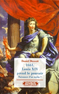 Daniel Dessert - 1661, Louis Xiv Prend Le Pouvoir. Naissance D'Un Mythe ?.