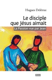 Hugues Delétraz - Le disciple que Jésus aimait - La Passion vue par Jean. Un itinéraire spirituel.