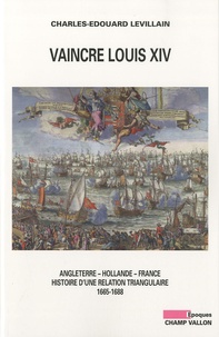 Charles-Edouard Levillain - Vaincre Louis XIV - Angleterre, Hollande, France : histoire d'une relation triangulaire 1665-1688.