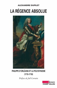 Alexandre Dupilet - La Régence absolue - Philippe d'Orléans et la polysynodie (1715-1718).