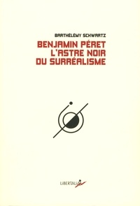 Barthélémy Schwartz - Benjamin Peret - L'astre noir du surréalisme.