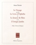 Anne Perrier - Le Voyage suivi de Le Livre d'Ophélie, de Le Joueur de flûte, et de L'Unique Jardin.