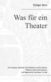 Rüdiger Benz - Was für ein Theater - Für Fantasie, Ästhetik und Perfektion auf der Bühne, Effizienz hinter den Kulissen, und begeisterte Zuschauer im Saal.
