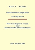 Rolf Friedrich Schuett - Objektivität durch Subjektivität oder umgekehrt ? - Phänomenologischer Versuch einer dekonstruierten Erkenntnistheorie.