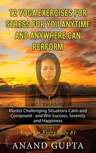 Anand Gupta - 12 Yoga Exercises for Stress for You Anytime and Anywhere can Perform - Master Challenging Situations Calm and Composed - and Win Success, Serenity and Happiness.