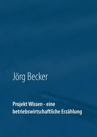 Jörg Becker - Projekt Wissen - eine betriebswirtschaftliche Erzählung - Sammeln, bündeln, ausschöpfen.