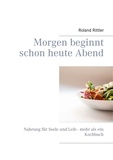 Roland Rittler et Heike Rittler - Morgen beginnt schon heute Abend - Nahrung für Seele und Leib - mehr als ein Kochbuch.