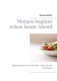 Roland Rittler et Heike Rittler - Morgen beginnt schon heute Abend - Nahrung für Seele und Leib - mehr als ein Kochbuch.