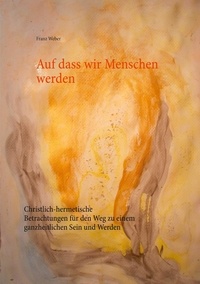 Franz Weber - Auf dass wir Menschen werden - Christlich-hermetische Betrachtungen für den Weg zu einem ganzheitlichen Sein und Werden.