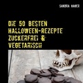 Sandra Hager - Die 50 besten Halloween-Rezepte   Zuckerfrei &amp; Vegetarisch - Herzhaft und Süß.