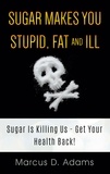 Marcus D. Adams - Sugar Makes You Stupid, Fat And Ill - Sugar Is Killing Us - Get Your Health Back!.