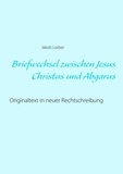 Jakob Lorber - Briefwechsel zwischen Jesus Christus und Abgarus - Originaltext in neuer Rechtschreibung.
