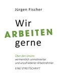 Jürgen Fischer - Wir arbeiten gerne - Über den Unsinn von vermeintlich unmotivierten und unzufriedenen Arbeitnehmern. Eine Streitschrift.