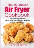 Inez Brown - The 30-Minute Air Fryer Cookbook - Simple Recipes to Fry, Grill, Bake and Roast for Newbies and Advanced Users.