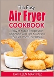 Kathleen Martinez - The Easy Air Fryer Cookbook - Easy to Make Recipes for Beginners with Tips &amp; Tricks to Fry, Grill, Roast, and Bake.