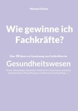 Michael Fischer - Wie gewinne ich Fachkräfte? - Über 30 Ideen zur Gewinnung von Fachkräften im Gesundheitswesen.