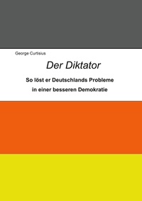 George Curtisius - Der Diktator - So löst er Deutschlands Probleme in einer besseren Demokratie.