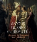 Magali Briat-Philippe et Pierre-Gilles Girault - Amour, guerre et beauté : des ducs de Bourgogne aux Habsbourg.