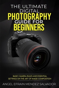  ANGEL EFRAIN MENDEZ SALVADOR - The Ultimate Digital Photography Guide for Beginners:Basic Camera Rules And Essential Settings On The Art Of Image Composition.