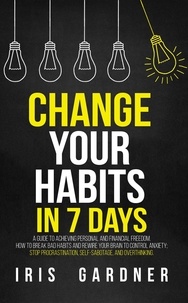  Iris Gardner - Change Your Habits in 7 Days: A Guide to Achieving Personal and Financial Freedom. How to Break Bad Habit,  Control Anxiety; Stop Procrastination, Self-sabotage, and Overthinking.