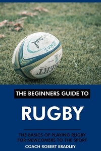  Coach Robert Bradley - The Beginners Guide to Rugby: The Basics of Playing Rugby for Newcomers to the Sport..