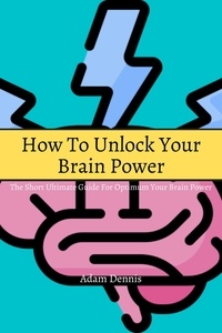  Adam Dennis - How To Unlock Your Brain Power! The Short Ultimate Guide for Optimum Your Brain Power.