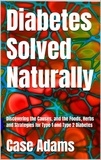  Case Adams - Diabetes Solved Naturally: Discovering the Causes, and the Foods, Herbs and Strategies for Type 1 and Type 2 Diabetes.