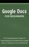  Voltaire Lumiere - Google Docs For Beginners: The Comprehensive Guide To Understanding And Mastering Google Docs To Improve Your Productivity.