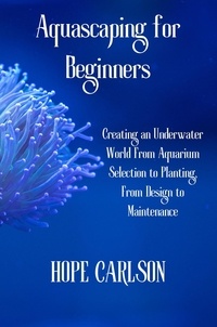  HOPE CARLSON - Aquascaping for Beginners Creating an Underwater World From Aquarium Selection to Planting, From Design to Maintenance.