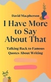  David Macpherson - I Have More to Say About That: Talking Back to Famous Quotes About Writing.