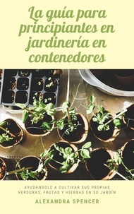  Alexandra Spencer - La guía para principiantes en jardinería en contenedores: Ayudándole a cultivar sus propias verduras, frutas y hierbas en su jardín.