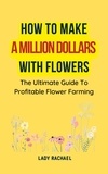  Lady Rachael - How To Make A Million Dollars With Flowers: The Ultimate Guide To Profitable Flower Farming.