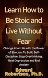  Edward Robertson Ph.D. - Learn How to Be Stoic and Live Without Fear Change Your Life with the Power of Stoicism To Build Self-Discipline, Stop Overthinking, Beat Depression and End Anxiety.