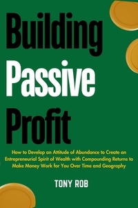  TONY ROB - Building Passive Profit : How to Develop an Attitude of Abundance to Create an Entrepreneurial Spirit of Wealth With Compounding Returns to Make Money Work for you Over Time and Geography.