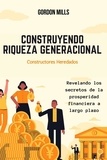  GORDON MILLS - Construyendo Riqueza Generacional : Constructores Heredados - Revelando los Secretos de la Prosperidad Financiera a Largo Plazo.