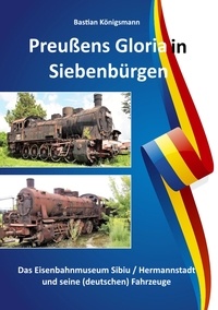 Bastian Königsmann - Preußens Gloria in Siebenbürgen - Das Eisenbahnmuseum Sibiu / Hermannstadt und seine Fahrzeuge.
