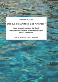 Beat René Roggen - Was tun bei Arthritis und Arthrose? - Neue Strategien gegen die durch Mangelernährung und Stress begünstigte Volkskrankheit.