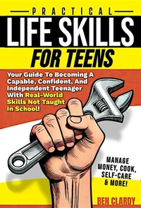 Practical Life Skills For Teens: Your Guide To Becoming A Capable, Confident, and Independent Teenager With Real-World Skills Not Taught In School - Manage Money, Cook, Self-Care &amp; More!
