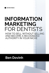  Ben Dovinh - Information Marketing for Dentists: How to Sell Without Selling and Become a Recognized Authority in Your Niche.