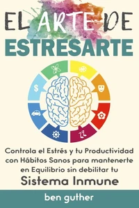 El Arte de Estresarte, Controla el Estrés y tu Productividad con Hábitos sanos para mantenerte en Equilibrio sin debilitar tu Sistema Inmune, Guía para Principiantes